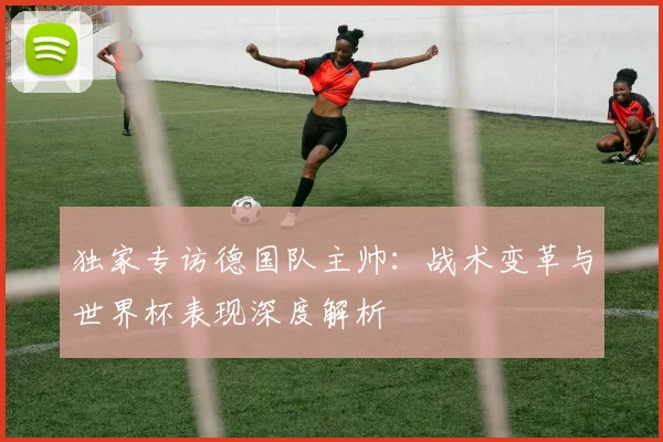 独家专访德国队主帅：战术变革与世界杯表现深度解析