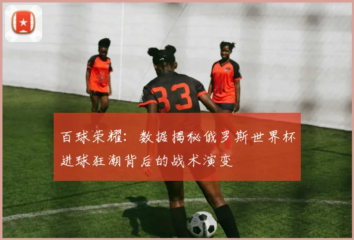 百球荣耀：数据揭秘俄罗斯世界杯进球狂潮背后的战术演变