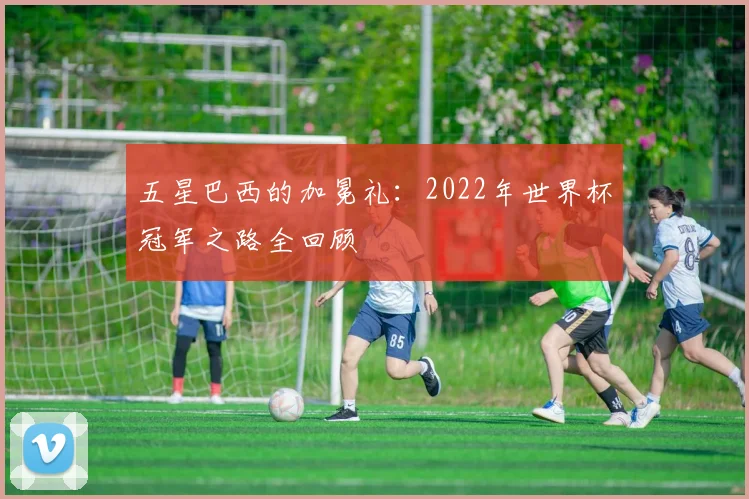 五星巴西的加冕礼：2022年世界杯冠军之路全回顾