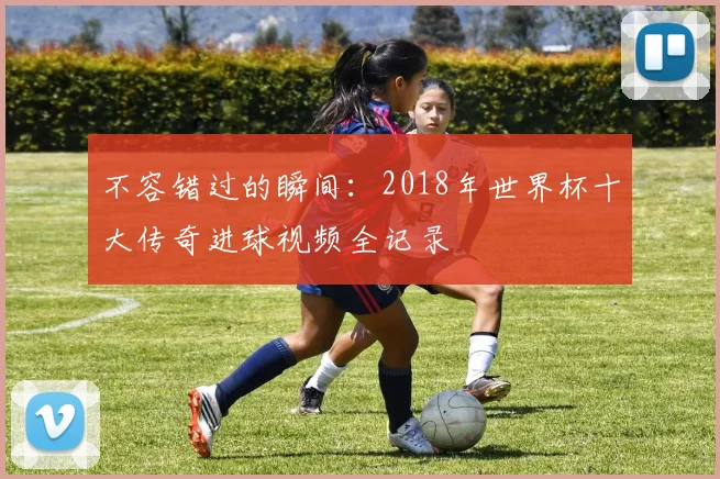 不容错过的瞬间：2018年世界杯十大传奇进球视频全记录